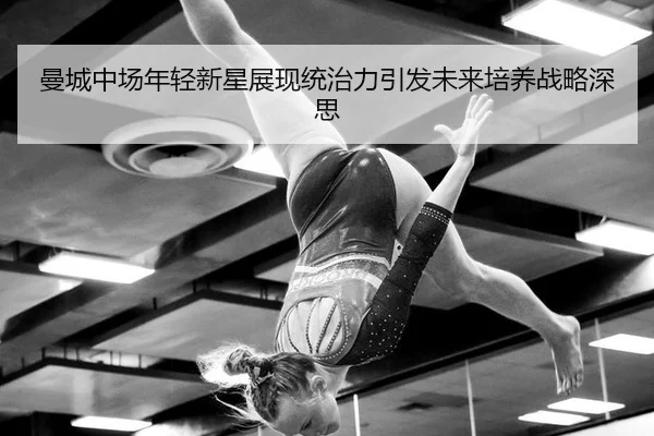 曼城中场年轻新星展现统治力引发未来培养战略深思